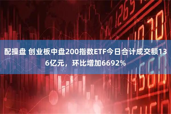 配操盘 创业板中盘200指数ETF今日合计成交额136亿元，环比增加6692%