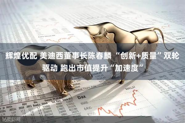 辉煌优配 美迪西董事长陈春麟 “创新+质量”双轮驱动 跑出市值提升“加速度”