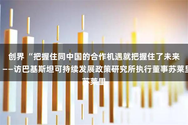 创界 “把握住同中国的合作机遇就把握住了未来”——访巴基斯坦可持续发展政策研究所执行董事苏莱里
