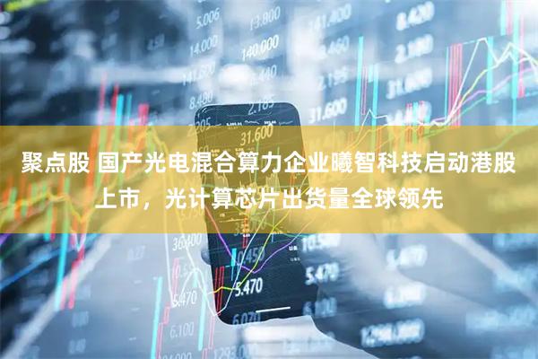 聚点股 国产光电混合算力企业曦智科技启动港股上市，光计算芯片出货量全球领先