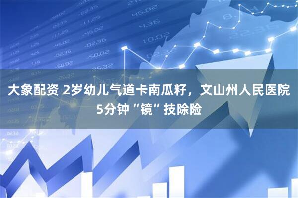 大象配资 2岁幼儿气道卡南瓜籽，文山州人民医院5分钟“镜”技除险