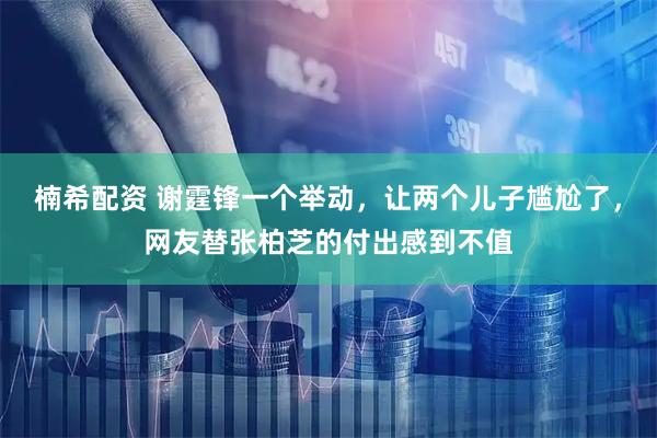楠希配资 谢霆锋一个举动，让两个儿子尴尬了，网友替张柏芝的付出感到不值