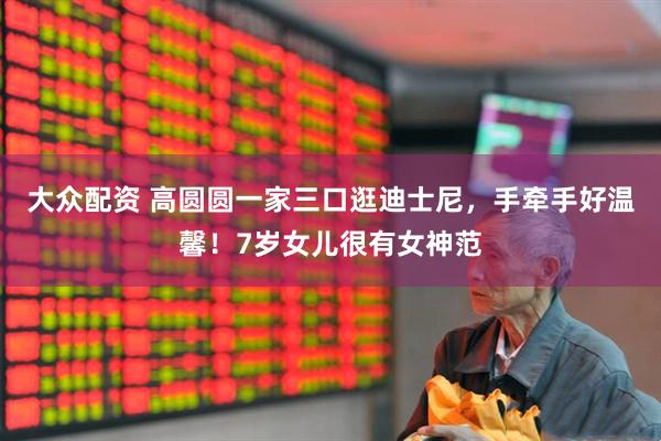 大众配资 高圆圆一家三口逛迪士尼，手牵手好温馨！7岁女儿很有女神范