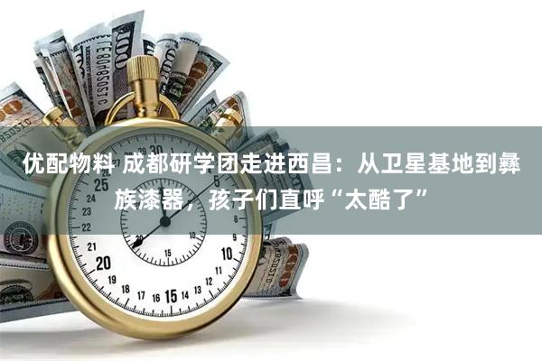优配物料 成都研学团走进西昌：从卫星基地到彝族漆器，孩子们直呼“太酷了”