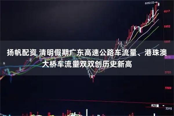 扬帆配资 清明假期广东高速公路车流量、港珠澳大桥车流量双双创历史新高
