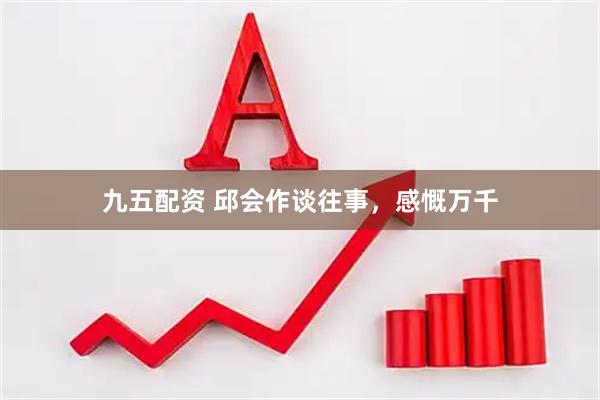 九五配资 邱会作谈往事，感慨万千