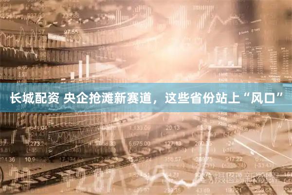 长城配资 央企抢滩新赛道，这些省份站上“风口”